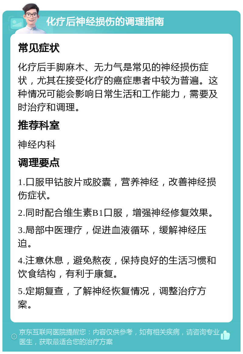 化疗后神经损伤的调理指南 常见症状 化疗后手脚麻木、无力气是常见的神经损伤症状，尤其在接受化疗的癌症患者中较为普遍。这种情况可能会影响日常生活和工作能力，需要及时治疗和调理。 推荐科室 神经内科 调理要点 1.口服甲钴胺片或胶囊，营养神经，改善神经损伤症状。 2.同时配合维生素B1口服，增强神经修复效果。 3.局部中医理疗，促进血液循环，缓解神经压迫。 4.注意休息，避免熬夜，保持良好的生活习惯和饮食结构，有利于康复。 5.定期复查，了解神经恢复情况，调整治疗方案。