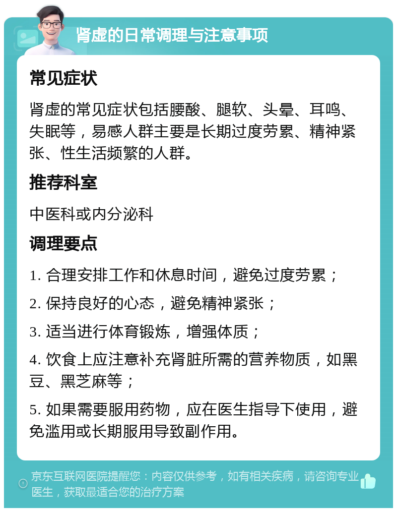 肾虚的日常调理与注意事项 常见症状 肾虚的常见症状包括腰酸、腿软、头晕、耳鸣、失眠等，易感人群主要是长期过度劳累、精神紧张、性生活频繁的人群。 推荐科室 中医科或内分泌科 调理要点 1. 合理安排工作和休息时间，避免过度劳累； 2. 保持良好的心态，避免精神紧张； 3. 适当进行体育锻炼，增强体质； 4. 饮食上应注意补充肾脏所需的营养物质，如黑豆、黑芝麻等； 5. 如果需要服用药物，应在医生指导下使用，避免滥用或长期服用导致副作用。