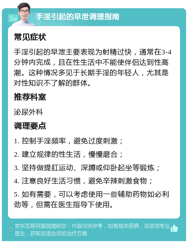 手淫引起的早泄调理指南 常见症状 手淫引起的早泄主要表现为射精过快，通常在3-4分钟内完成，且在性生活中不能使伴侣达到性高潮。这种情况多见于长期手淫的年轻人，尤其是对性知识不了解的群体。 推荐科室 泌尿外科 调理要点 1. 控制手淫频率，避免过度刺激； 2. 建立规律的性生活，慢慢磨合； 3. 坚持做提肛运动、深蹲或仰卧起坐等锻炼； 4. 注意良好生活习惯，避免辛辣刺激食物； 5. 如有需要，可以考虑使用一些辅助药物如必利劲等，但需在医生指导下使用。