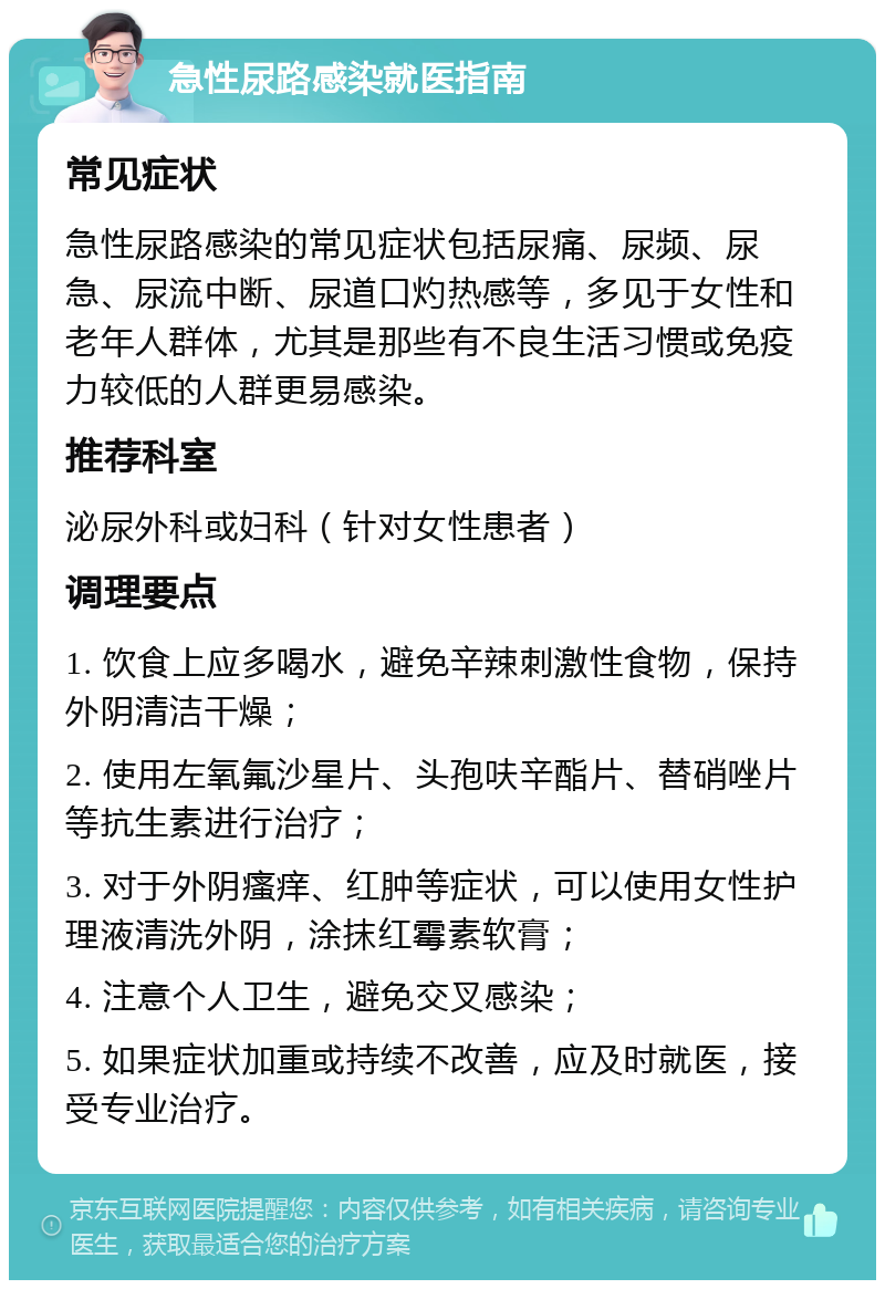 急性尿路感染就医指南 常见症状 急性尿路感染的常见症状包括尿痛、尿频、尿急、尿流中断、尿道口灼热感等，多见于女性和老年人群体，尤其是那些有不良生活习惯或免疫力较低的人群更易感染。 推荐科室 泌尿外科或妇科（针对女性患者） 调理要点 1. 饮食上应多喝水，避免辛辣刺激性食物，保持外阴清洁干燥； 2. 使用左氧氟沙星片、头孢呋辛酯片、替硝唑片等抗生素进行治疗； 3. 对于外阴瘙痒、红肿等症状，可以使用女性护理液清洗外阴，涂抹红霉素软膏； 4. 注意个人卫生，避免交叉感染； 5. 如果症状加重或持续不改善，应及时就医，接受专业治疗。