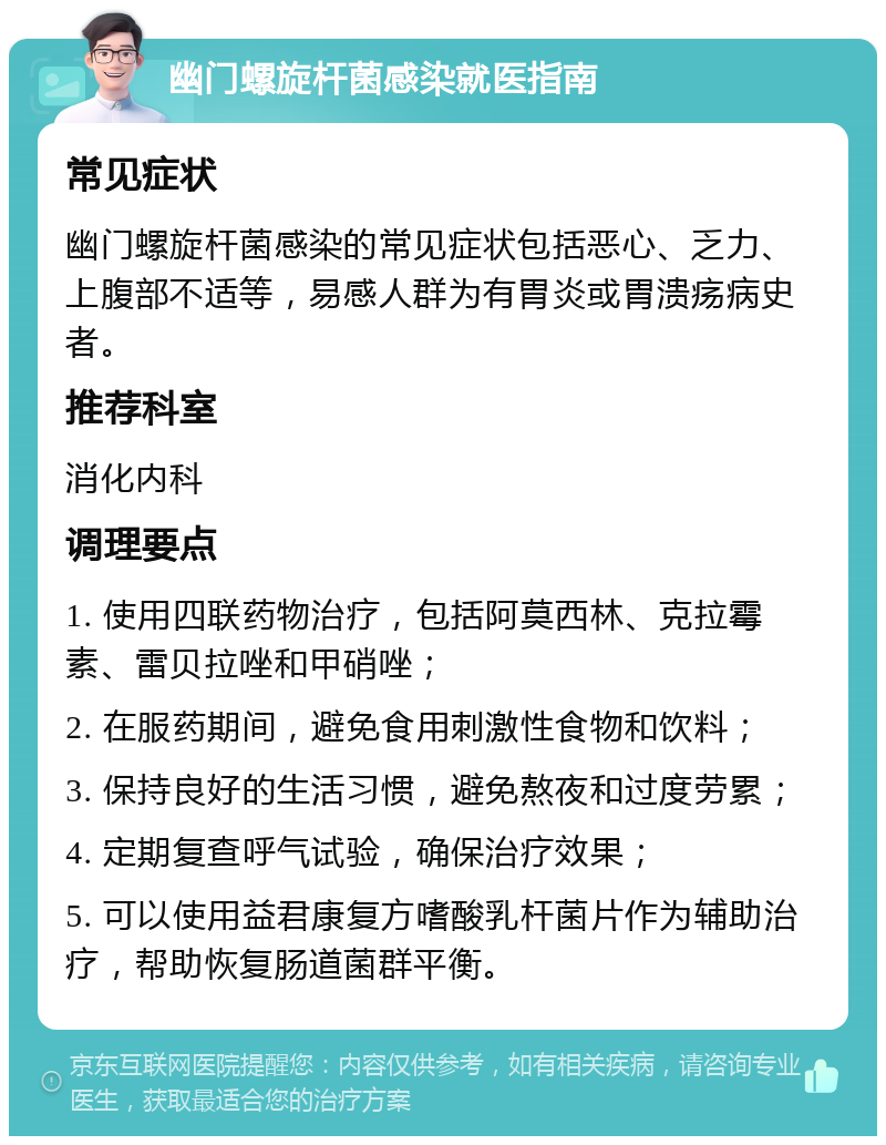 幽门螺旋杆菌感染就医指南 常见症状 幽门螺旋杆菌感染的常见症状包括恶心、乏力、上腹部不适等，易感人群为有胃炎或胃溃疡病史者。 推荐科室 消化内科 调理要点 1. 使用四联药物治疗，包括阿莫西林、克拉霉素、雷贝拉唑和甲硝唑； 2. 在服药期间，避免食用刺激性食物和饮料； 3. 保持良好的生活习惯，避免熬夜和过度劳累； 4. 定期复查呼气试验，确保治疗效果； 5. 可以使用益君康复方嗜酸乳杆菌片作为辅助治疗，帮助恢复肠道菌群平衡。