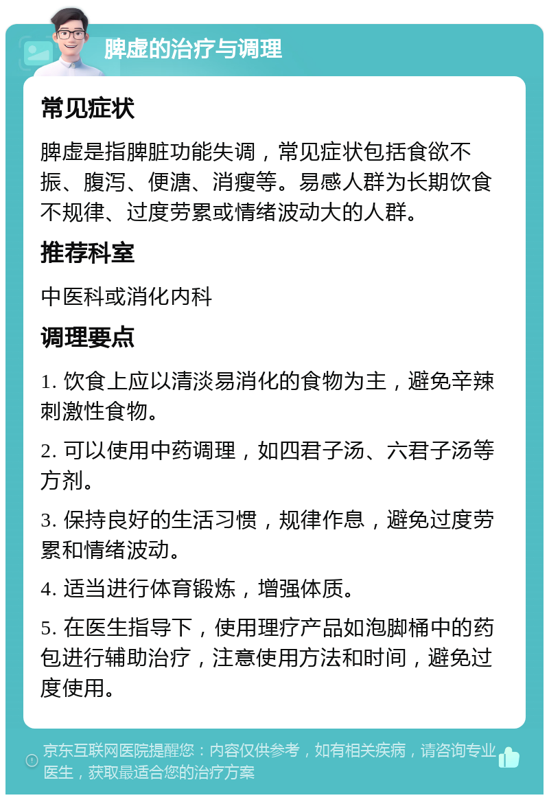 脾虚的治疗与调理 常见症状 脾虚是指脾脏功能失调，常见症状包括食欲不振、腹泻、便溏、消瘦等。易感人群为长期饮食不规律、过度劳累或情绪波动大的人群。 推荐科室 中医科或消化内科 调理要点 1. 饮食上应以清淡易消化的食物为主，避免辛辣刺激性食物。 2. 可以使用中药调理，如四君子汤、六君子汤等方剂。 3. 保持良好的生活习惯，规律作息，避免过度劳累和情绪波动。 4. 适当进行体育锻炼，增强体质。 5. 在医生指导下，使用理疗产品如泡脚桶中的药包进行辅助治疗，注意使用方法和时间，避免过度使用。