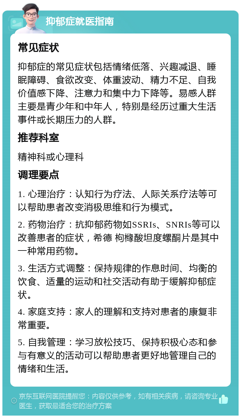 抑郁症就医指南 常见症状 抑郁症的常见症状包括情绪低落、兴趣减退、睡眠障碍、食欲改变、体重波动、精力不足、自我价值感下降、注意力和集中力下降等。易感人群主要是青少年和中年人，特别是经历过重大生活事件或长期压力的人群。 推荐科室 精神科或心理科 调理要点 1. 心理治疗：认知行为疗法、人际关系疗法等可以帮助患者改变消极思维和行为模式。 2. 药物治疗：抗抑郁药物如SSRIs、SNRIs等可以改善患者的症状，希德 枸橼酸坦度螺酮片是其中一种常用药物。 3. 生活方式调整：保持规律的作息时间、均衡的饮食、适量的运动和社交活动有助于缓解抑郁症状。 4. 家庭支持：家人的理解和支持对患者的康复非常重要。 5. 自我管理：学习放松技巧、保持积极心态和参与有意义的活动可以帮助患者更好地管理自己的情绪和生活。