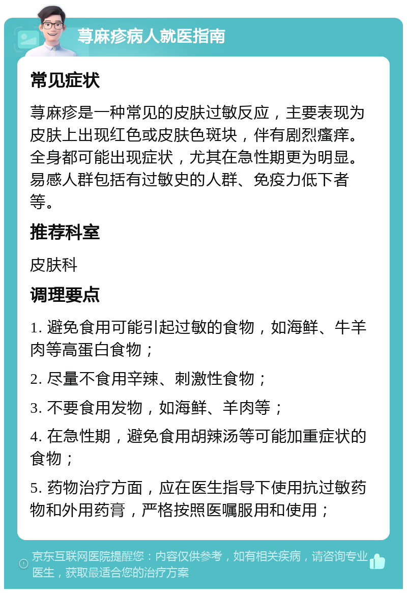 荨麻疹病人就医指南 常见症状 荨麻疹是一种常见的皮肤过敏反应，主要表现为皮肤上出现红色或皮肤色斑块，伴有剧烈瘙痒。全身都可能出现症状，尤其在急性期更为明显。易感人群包括有过敏史的人群、免疫力低下者等。 推荐科室 皮肤科 调理要点 1. 避免食用可能引起过敏的食物，如海鲜、牛羊肉等高蛋白食物； 2. 尽量不食用辛辣、刺激性食物； 3. 不要食用发物，如海鲜、羊肉等； 4. 在急性期，避免食用胡辣汤等可能加重症状的食物； 5. 药物治疗方面，应在医生指导下使用抗过敏药物和外用药膏，严格按照医嘱服用和使用；