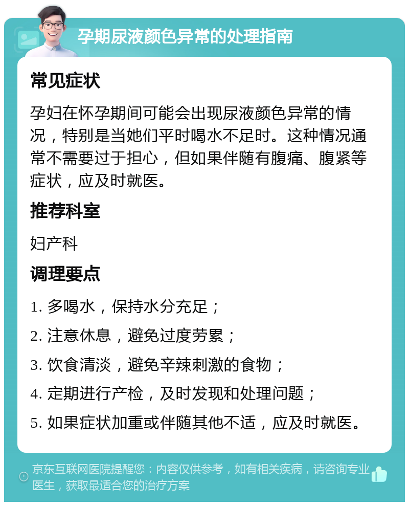 孕期尿液颜色异常的处理指南 常见症状 孕妇在怀孕期间可能会出现尿液颜色异常的情况，特别是当她们平时喝水不足时。这种情况通常不需要过于担心，但如果伴随有腹痛、腹紧等症状，应及时就医。 推荐科室 妇产科 调理要点 1. 多喝水，保持水分充足； 2. 注意休息，避免过度劳累； 3. 饮食清淡，避免辛辣刺激的食物； 4. 定期进行产检，及时发现和处理问题； 5. 如果症状加重或伴随其他不适，应及时就医。