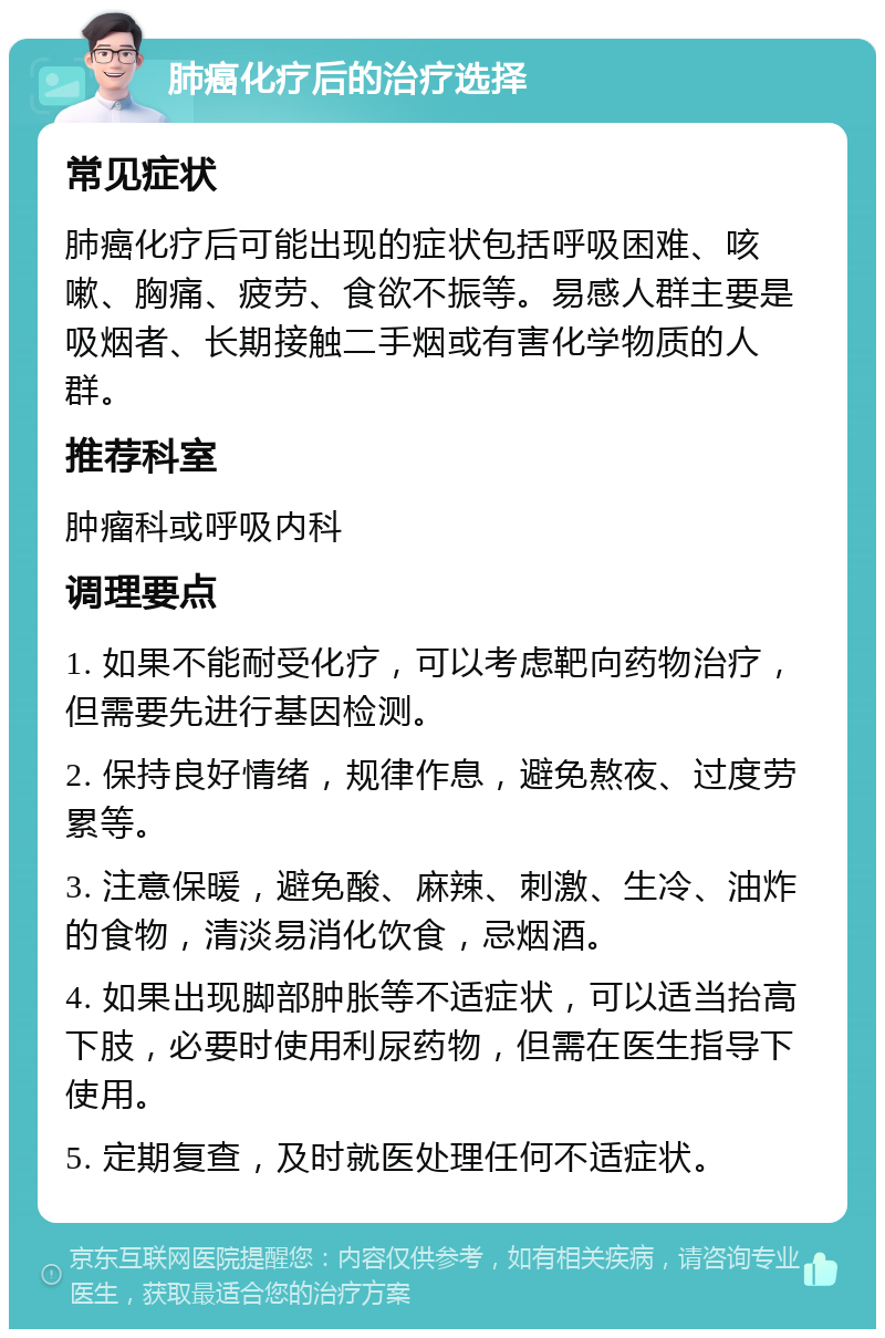 肺癌化疗后的治疗选择 常见症状 肺癌化疗后可能出现的症状包括呼吸困难、咳嗽、胸痛、疲劳、食欲不振等。易感人群主要是吸烟者、长期接触二手烟或有害化学物质的人群。 推荐科室 肿瘤科或呼吸内科 调理要点 1. 如果不能耐受化疗，可以考虑靶向药物治疗，但需要先进行基因检测。 2. 保持良好情绪，规律作息，避免熬夜、过度劳累等。 3. 注意保暖，避免酸、麻辣、刺激、生冷、油炸的食物，清淡易消化饮食，忌烟酒。 4. 如果出现脚部肿胀等不适症状，可以适当抬高下肢，必要时使用利尿药物，但需在医生指导下使用。 5. 定期复查，及时就医处理任何不适症状。