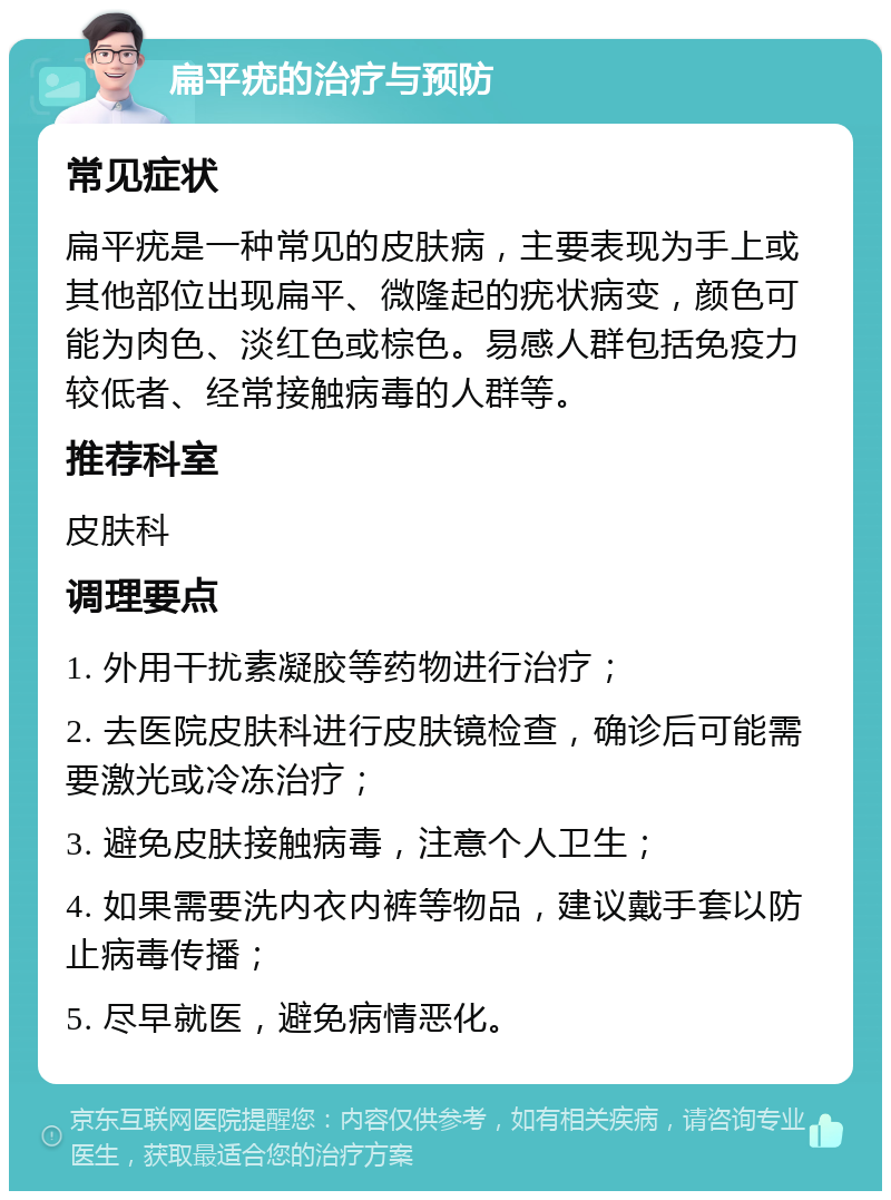 扁平疣的治疗与预防 常见症状 扁平疣是一种常见的皮肤病，主要表现为手上或其他部位出现扁平、微隆起的疣状病变，颜色可能为肉色、淡红色或棕色。易感人群包括免疫力较低者、经常接触病毒的人群等。 推荐科室 皮肤科 调理要点 1. 外用干扰素凝胶等药物进行治疗； 2. 去医院皮肤科进行皮肤镜检查，确诊后可能需要激光或冷冻治疗； 3. 避免皮肤接触病毒，注意个人卫生； 4. 如果需要洗内衣内裤等物品，建议戴手套以防止病毒传播； 5. 尽早就医，避免病情恶化。