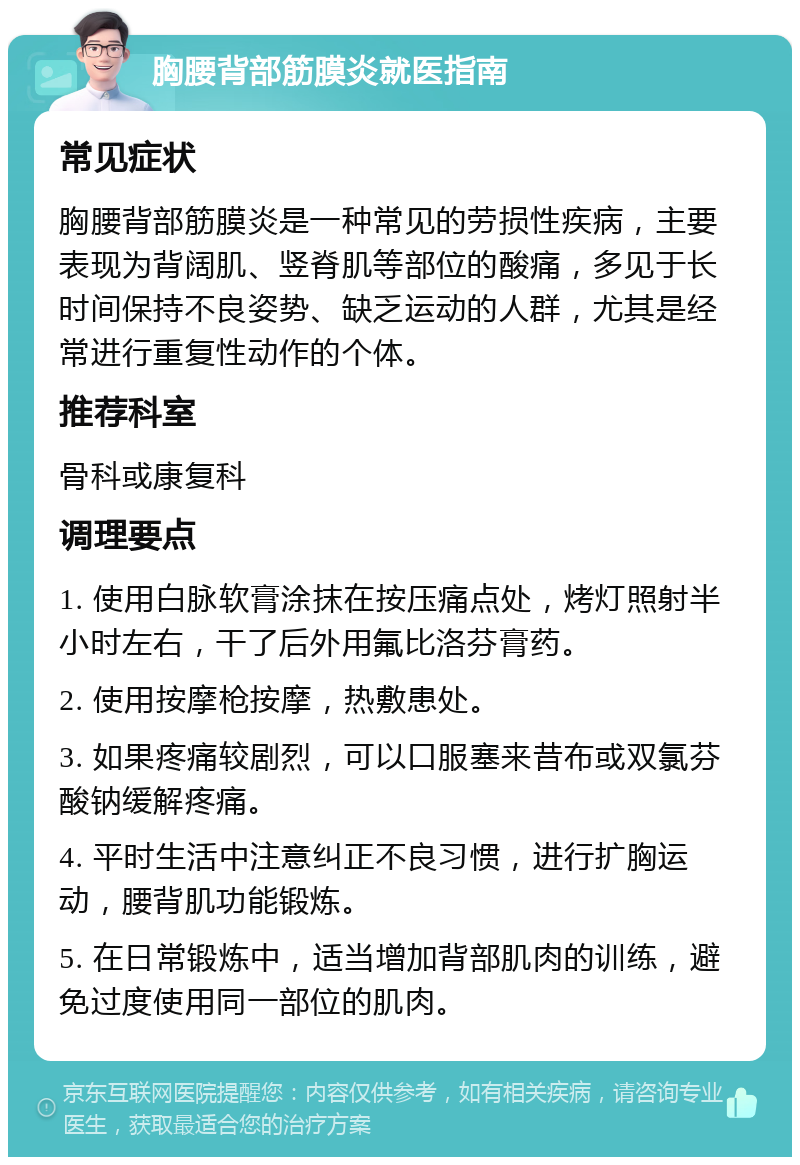 胸腰背部筋膜炎就医指南 常见症状 胸腰背部筋膜炎是一种常见的劳损性疾病，主要表现为背阔肌、竖脊肌等部位的酸痛，多见于长时间保持不良姿势、缺乏运动的人群，尤其是经常进行重复性动作的个体。 推荐科室 骨科或康复科 调理要点 1. 使用白脉软膏涂抹在按压痛点处，烤灯照射半小时左右，干了后外用氟比洛芬膏药。 2. 使用按摩枪按摩，热敷患处。 3. 如果疼痛较剧烈，可以口服塞来昔布或双氯芬酸钠缓解疼痛。 4. 平时生活中注意纠正不良习惯，进行扩胸运动，腰背肌功能锻炼。 5. 在日常锻炼中，适当增加背部肌肉的训练，避免过度使用同一部位的肌肉。