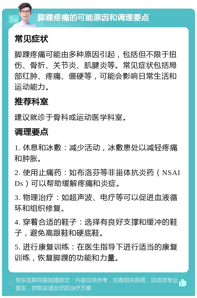 脚踝疼痛的可能原因和调理要点 常见症状 脚踝疼痛可能由多种原因引起，包括但不限于扭伤、骨折、关节炎、肌腱炎等。常见症状包括局部红肿、疼痛、僵硬等，可能会影响日常生活和运动能力。 推荐科室 建议就诊于骨科或运动医学科室。 调理要点 1. 休息和冰敷：减少活动，冰敷患处以减轻疼痛和肿胀。 2. 使用止痛药：如布洛芬等非甾体抗炎药（NSAIDs）可以帮助缓解疼痛和炎症。 3. 物理治疗：如超声波、电疗等可以促进血液循环和组织修复。 4. 穿着合适的鞋子：选择有良好支撑和缓冲的鞋子，避免高跟鞋和硬底鞋。 5. 进行康复训练：在医生指导下进行适当的康复训练，恢复脚踝的功能和力量。