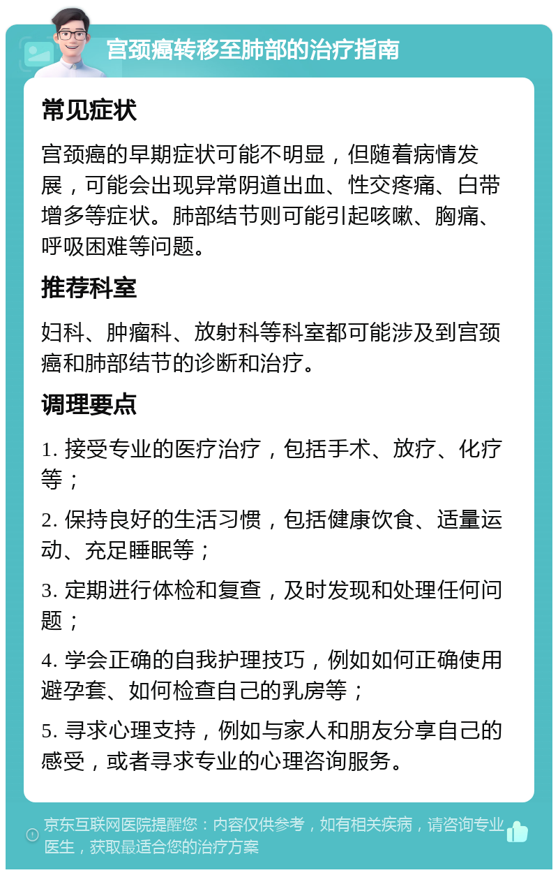 宫颈癌转移至肺部的治疗指南 常见症状 宫颈癌的早期症状可能不明显，但随着病情发展，可能会出现异常阴道出血、性交疼痛、白带增多等症状。肺部结节则可能引起咳嗽、胸痛、呼吸困难等问题。 推荐科室 妇科、肿瘤科、放射科等科室都可能涉及到宫颈癌和肺部结节的诊断和治疗。 调理要点 1. 接受专业的医疗治疗，包括手术、放疗、化疗等； 2. 保持良好的生活习惯，包括健康饮食、适量运动、充足睡眠等； 3. 定期进行体检和复查，及时发现和处理任何问题； 4. 学会正确的自我护理技巧，例如如何正确使用避孕套、如何检查自己的乳房等； 5. 寻求心理支持，例如与家人和朋友分享自己的感受，或者寻求专业的心理咨询服务。