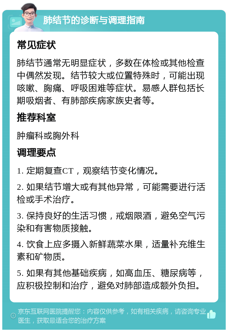 肺结节的诊断与调理指南 常见症状 肺结节通常无明显症状，多数在体检或其他检查中偶然发现。结节较大或位置特殊时，可能出现咳嗽、胸痛、呼吸困难等症状。易感人群包括长期吸烟者、有肺部疾病家族史者等。 推荐科室 肿瘤科或胸外科 调理要点 1. 定期复查CT，观察结节变化情况。 2. 如果结节增大或有其他异常，可能需要进行活检或手术治疗。 3. 保持良好的生活习惯，戒烟限酒，避免空气污染和有害物质接触。 4. 饮食上应多摄入新鲜蔬菜水果，适量补充维生素和矿物质。 5. 如果有其他基础疾病，如高血压、糖尿病等，应积极控制和治疗，避免对肺部造成额外负担。