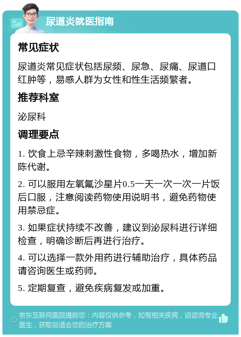 尿道炎就医指南 常见症状 尿道炎常见症状包括尿频、尿急、尿痛、尿道口红肿等，易感人群为女性和性生活频繁者。 推荐科室 泌尿科 调理要点 1. 饮食上忌辛辣刺激性食物，多喝热水，增加新陈代谢。 2. 可以服用左氧氟沙星片0.5一天一次一次一片饭后口服，注意阅读药物使用说明书，避免药物使用禁忌症。 3. 如果症状持续不改善，建议到泌尿科进行详细检查，明确诊断后再进行治疗。 4. 可以选择一款外用药进行辅助治疗，具体药品请咨询医生或药师。 5. 定期复查，避免疾病复发或加重。