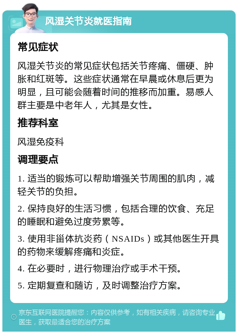 风湿关节炎就医指南 常见症状 风湿关节炎的常见症状包括关节疼痛、僵硬、肿胀和红斑等。这些症状通常在早晨或休息后更为明显，且可能会随着时间的推移而加重。易感人群主要是中老年人，尤其是女性。 推荐科室 风湿免疫科 调理要点 1. 适当的锻炼可以帮助增强关节周围的肌肉，减轻关节的负担。 2. 保持良好的生活习惯，包括合理的饮食、充足的睡眠和避免过度劳累等。 3. 使用非甾体抗炎药（NSAIDs）或其他医生开具的药物来缓解疼痛和炎症。 4. 在必要时，进行物理治疗或手术干预。 5. 定期复查和随访，及时调整治疗方案。