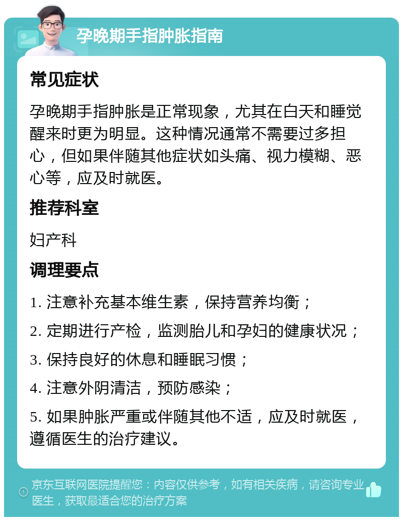 孕晚期手指肿胀指南 常见症状 孕晚期手指肿胀是正常现象，尤其在白天和睡觉醒来时更为明显。这种情况通常不需要过多担心，但如果伴随其他症状如头痛、视力模糊、恶心等，应及时就医。 推荐科室 妇产科 调理要点 1. 注意补充基本维生素，保持营养均衡； 2. 定期进行产检，监测胎儿和孕妇的健康状况； 3. 保持良好的休息和睡眠习惯； 4. 注意外阴清洁，预防感染； 5. 如果肿胀严重或伴随其他不适，应及时就医，遵循医生的治疗建议。