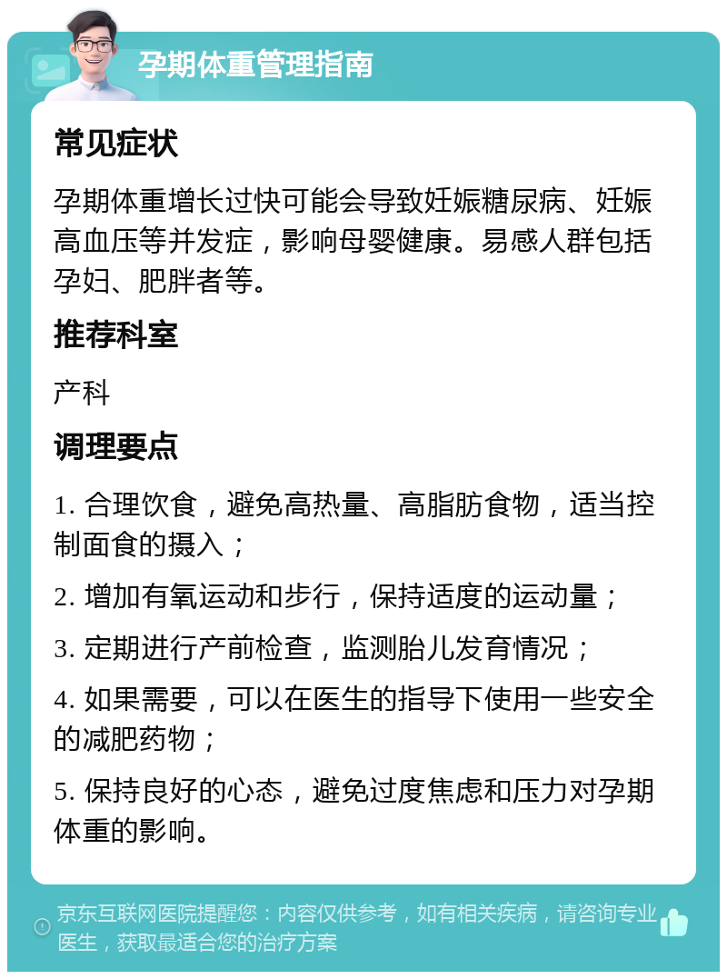 孕期体重管理指南 常见症状 孕期体重增长过快可能会导致妊娠糖尿病、妊娠高血压等并发症，影响母婴健康。易感人群包括孕妇、肥胖者等。 推荐科室 产科 调理要点 1. 合理饮食，避免高热量、高脂肪食物，适当控制面食的摄入； 2. 增加有氧运动和步行，保持适度的运动量； 3. 定期进行产前检查，监测胎儿发育情况； 4. 如果需要，可以在医生的指导下使用一些安全的减肥药物； 5. 保持良好的心态，避免过度焦虑和压力对孕期体重的影响。