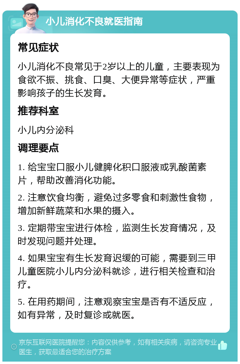 小儿消化不良就医指南 常见症状 小儿消化不良常见于2岁以上的儿童，主要表现为食欲不振、挑食、口臭、大便异常等症状，严重影响孩子的生长发育。 推荐科室 小儿内分泌科 调理要点 1. 给宝宝口服小儿健脾化积口服液或乳酸菌素片，帮助改善消化功能。 2. 注意饮食均衡，避免过多零食和刺激性食物，增加新鲜蔬菜和水果的摄入。 3. 定期带宝宝进行体检，监测生长发育情况，及时发现问题并处理。 4. 如果宝宝有生长发育迟缓的可能，需要到三甲儿童医院小儿内分泌科就诊，进行相关检查和治疗。 5. 在用药期间，注意观察宝宝是否有不适反应，如有异常，及时复诊或就医。