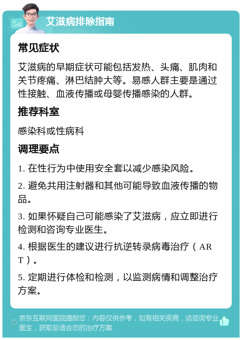 艾滋病排除指南 常见症状 艾滋病的早期症状可能包括发热、头痛、肌肉和关节疼痛、淋巴结肿大等。易感人群主要是通过性接触、血液传播或母婴传播感染的人群。 推荐科室 感染科或性病科 调理要点 1. 在性行为中使用安全套以减少感染风险。 2. 避免共用注射器和其他可能导致血液传播的物品。 3. 如果怀疑自己可能感染了艾滋病，应立即进行检测和咨询专业医生。 4. 根据医生的建议进行抗逆转录病毒治疗（ART）。 5. 定期进行体检和检测，以监测病情和调整治疗方案。