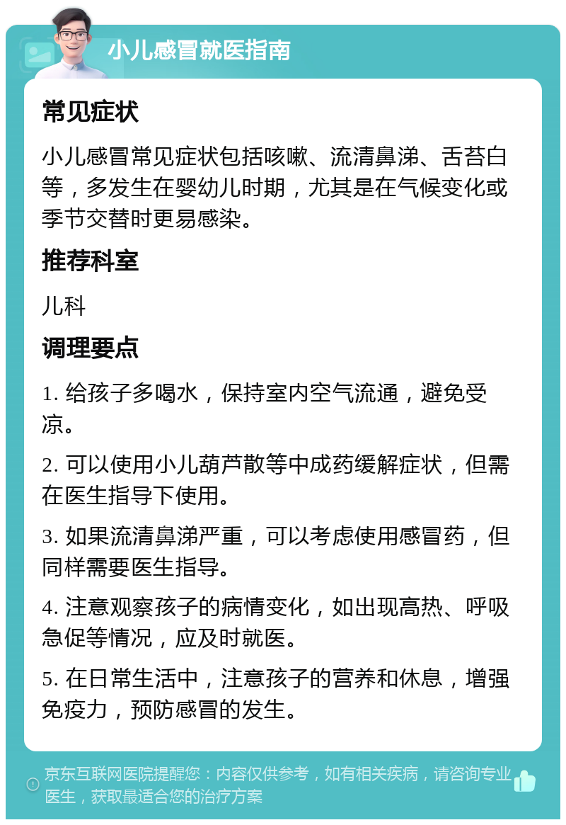 小儿感冒就医指南 常见症状 小儿感冒常见症状包括咳嗽、流清鼻涕、舌苔白等，多发生在婴幼儿时期，尤其是在气候变化或季节交替时更易感染。 推荐科室 儿科 调理要点 1. 给孩子多喝水，保持室内空气流通，避免受凉。 2. 可以使用小儿葫芦散等中成药缓解症状，但需在医生指导下使用。 3. 如果流清鼻涕严重，可以考虑使用感冒药，但同样需要医生指导。 4. 注意观察孩子的病情变化，如出现高热、呼吸急促等情况，应及时就医。 5. 在日常生活中，注意孩子的营养和休息，增强免疫力，预防感冒的发生。