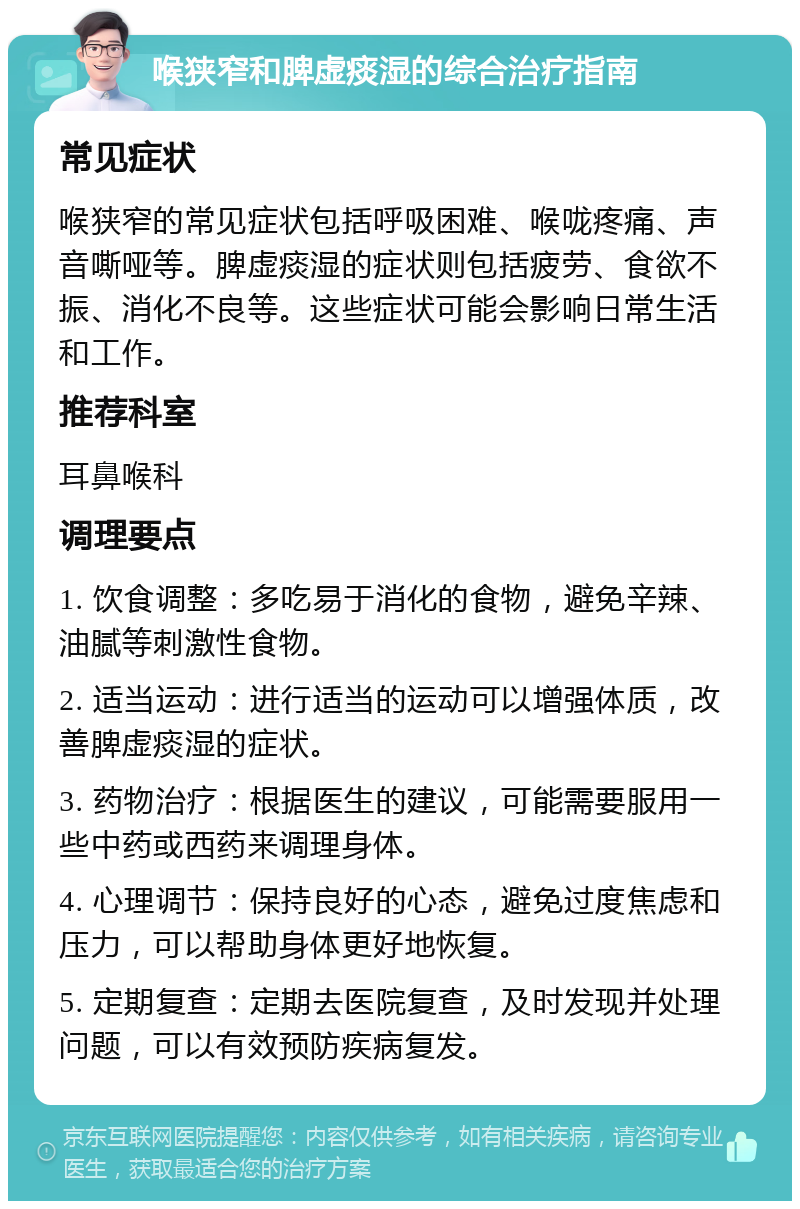 喉狭窄和脾虚痰湿的综合治疗指南 常见症状 喉狭窄的常见症状包括呼吸困难、喉咙疼痛、声音嘶哑等。脾虚痰湿的症状则包括疲劳、食欲不振、消化不良等。这些症状可能会影响日常生活和工作。 推荐科室 耳鼻喉科 调理要点 1. 饮食调整：多吃易于消化的食物，避免辛辣、油腻等刺激性食物。 2. 适当运动：进行适当的运动可以增强体质，改善脾虚痰湿的症状。 3. 药物治疗：根据医生的建议，可能需要服用一些中药或西药来调理身体。 4. 心理调节：保持良好的心态，避免过度焦虑和压力，可以帮助身体更好地恢复。 5. 定期复查：定期去医院复查，及时发现并处理问题，可以有效预防疾病复发。