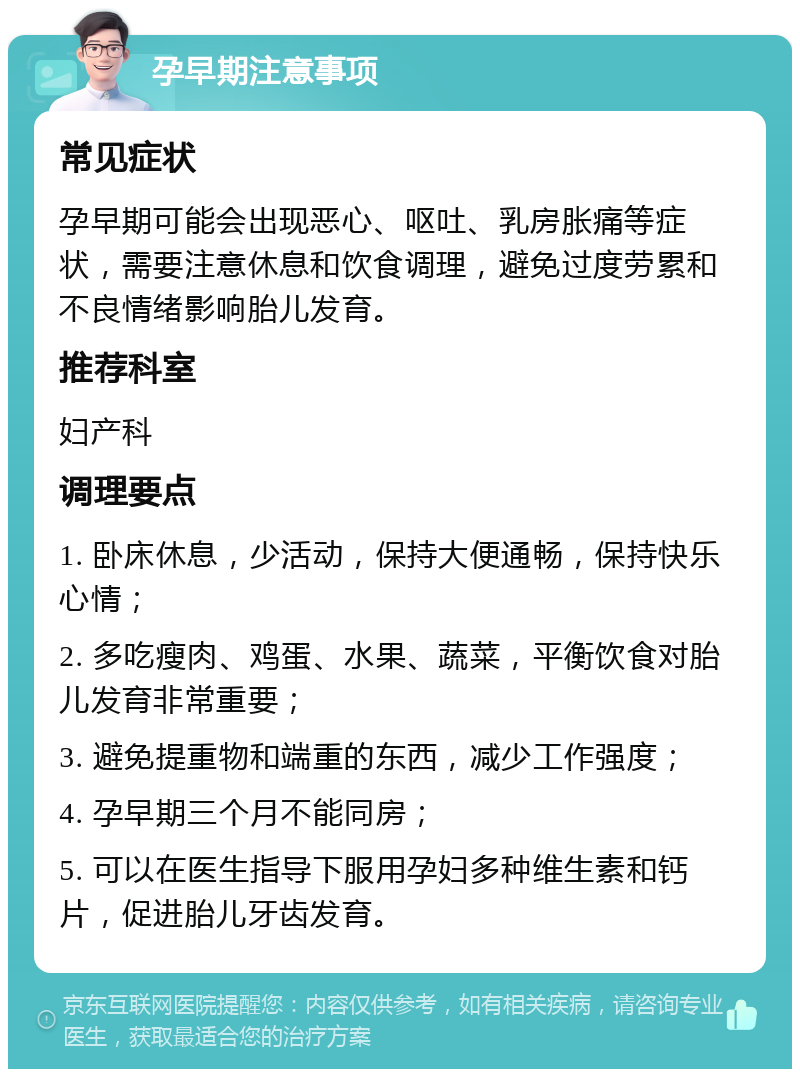 孕早期注意事项 常见症状 孕早期可能会出现恶心、呕吐、乳房胀痛等症状，需要注意休息和饮食调理，避免过度劳累和不良情绪影响胎儿发育。 推荐科室 妇产科 调理要点 1. 卧床休息，少活动，保持大便通畅，保持快乐心情； 2. 多吃瘦肉、鸡蛋、水果、蔬菜，平衡饮食对胎儿发育非常重要； 3. 避免提重物和端重的东西，减少工作强度； 4. 孕早期三个月不能同房； 5. 可以在医生指导下服用孕妇多种维生素和钙片，促进胎儿牙齿发育。