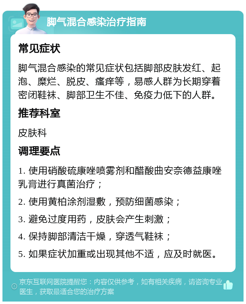 脚气混合感染治疗指南 常见症状 脚气混合感染的常见症状包括脚部皮肤发红、起泡、糜烂、脱皮、瘙痒等，易感人群为长期穿着密闭鞋袜、脚部卫生不佳、免疫力低下的人群。 推荐科室 皮肤科 调理要点 1. 使用硝酸硫康唑喷雾剂和醋酸曲安奈德益康唑乳膏进行真菌治疗； 2. 使用黄柏涂剂湿敷，预防细菌感染； 3. 避免过度用药，皮肤会产生刺激； 4. 保持脚部清洁干燥，穿透气鞋袜； 5. 如果症状加重或出现其他不适，应及时就医。