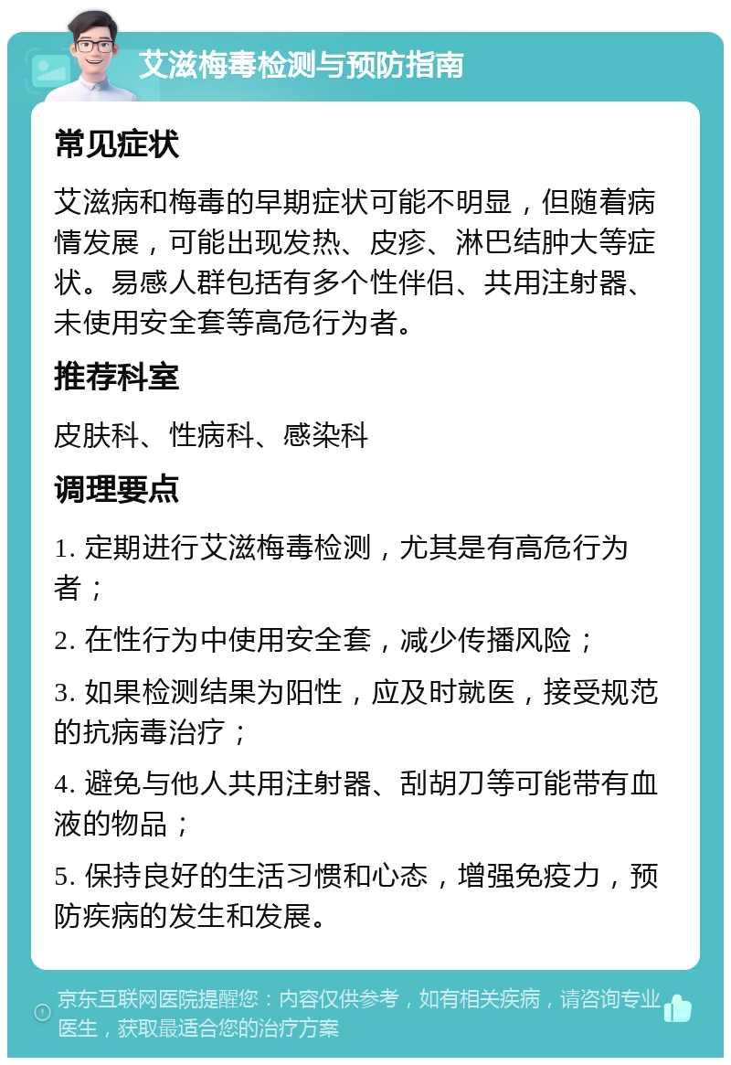 艾滋梅毒检测与预防指南 常见症状 艾滋病和梅毒的早期症状可能不明显，但随着病情发展，可能出现发热、皮疹、淋巴结肿大等症状。易感人群包括有多个性伴侣、共用注射器、未使用安全套等高危行为者。 推荐科室 皮肤科、性病科、感染科 调理要点 1. 定期进行艾滋梅毒检测，尤其是有高危行为者； 2. 在性行为中使用安全套，减少传播风险； 3. 如果检测结果为阳性，应及时就医，接受规范的抗病毒治疗； 4. 避免与他人共用注射器、刮胡刀等可能带有血液的物品； 5. 保持良好的生活习惯和心态，增强免疫力，预防疾病的发生和发展。