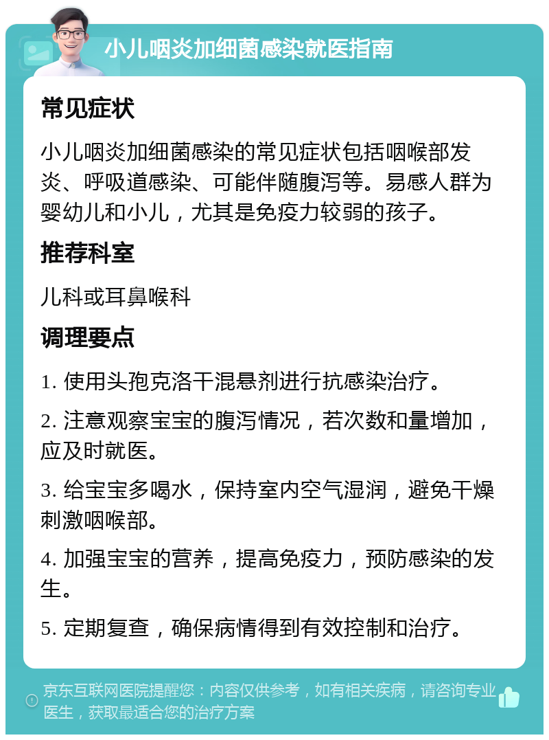 小儿咽炎加细菌感染就医指南 常见症状 小儿咽炎加细菌感染的常见症状包括咽喉部发炎、呼吸道感染、可能伴随腹泻等。易感人群为婴幼儿和小儿，尤其是免疫力较弱的孩子。 推荐科室 儿科或耳鼻喉科 调理要点 1. 使用头孢克洛干混悬剂进行抗感染治疗。 2. 注意观察宝宝的腹泻情况，若次数和量增加，应及时就医。 3. 给宝宝多喝水，保持室内空气湿润，避免干燥刺激咽喉部。 4. 加强宝宝的营养，提高免疫力，预防感染的发生。 5. 定期复查，确保病情得到有效控制和治疗。