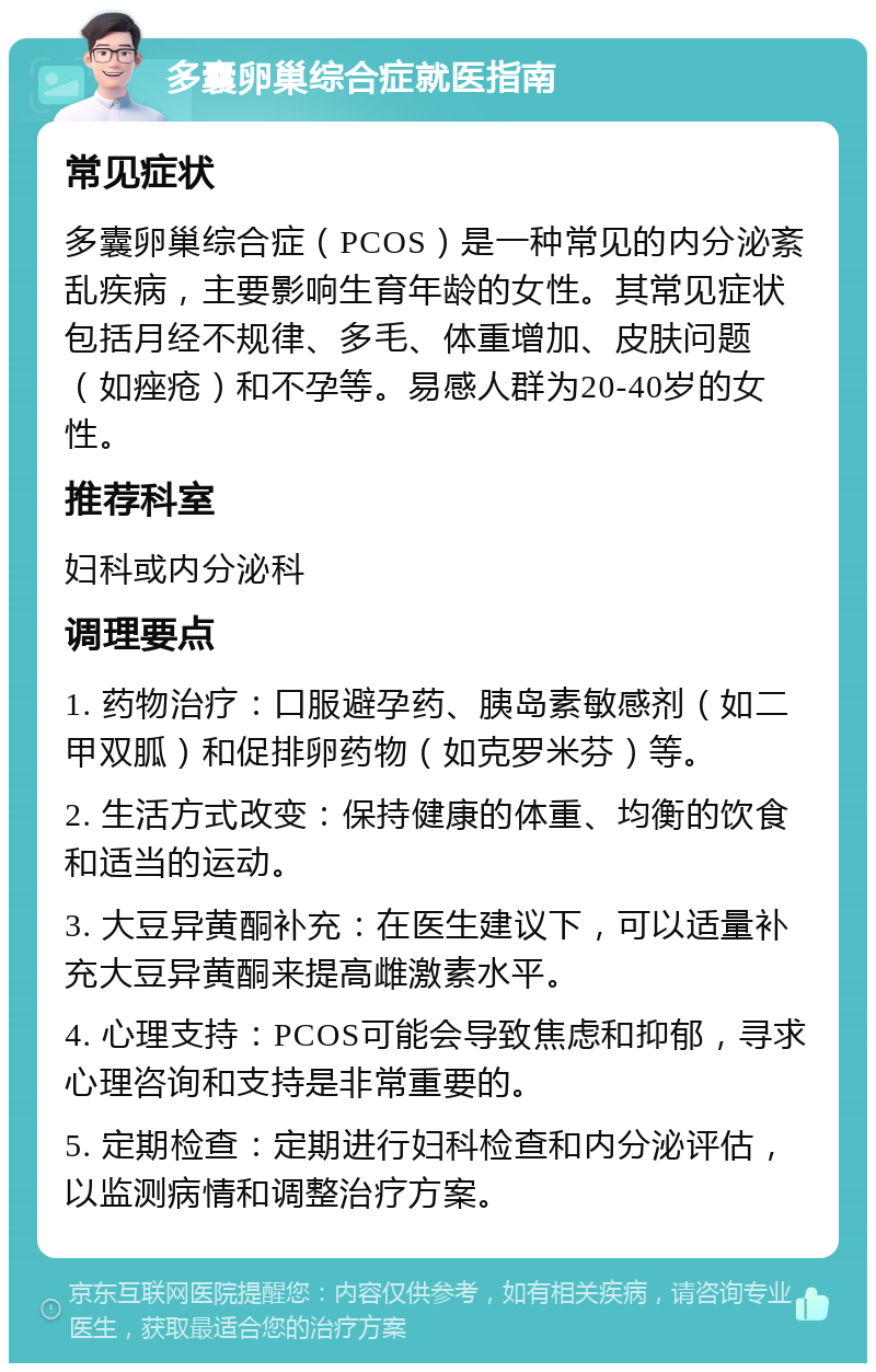 多囊卵巢综合症就医指南 常见症状 多囊卵巢综合症（PCOS）是一种常见的内分泌紊乱疾病，主要影响生育年龄的女性。其常见症状包括月经不规律、多毛、体重增加、皮肤问题（如痤疮）和不孕等。易感人群为20-40岁的女性。 推荐科室 妇科或内分泌科 调理要点 1. 药物治疗：口服避孕药、胰岛素敏感剂（如二甲双胍）和促排卵药物（如克罗米芬）等。 2. 生活方式改变：保持健康的体重、均衡的饮食和适当的运动。 3. 大豆异黄酮补充：在医生建议下，可以适量补充大豆异黄酮来提高雌激素水平。 4. 心理支持：PCOS可能会导致焦虑和抑郁，寻求心理咨询和支持是非常重要的。 5. 定期检查：定期进行妇科检查和内分泌评估，以监测病情和调整治疗方案。