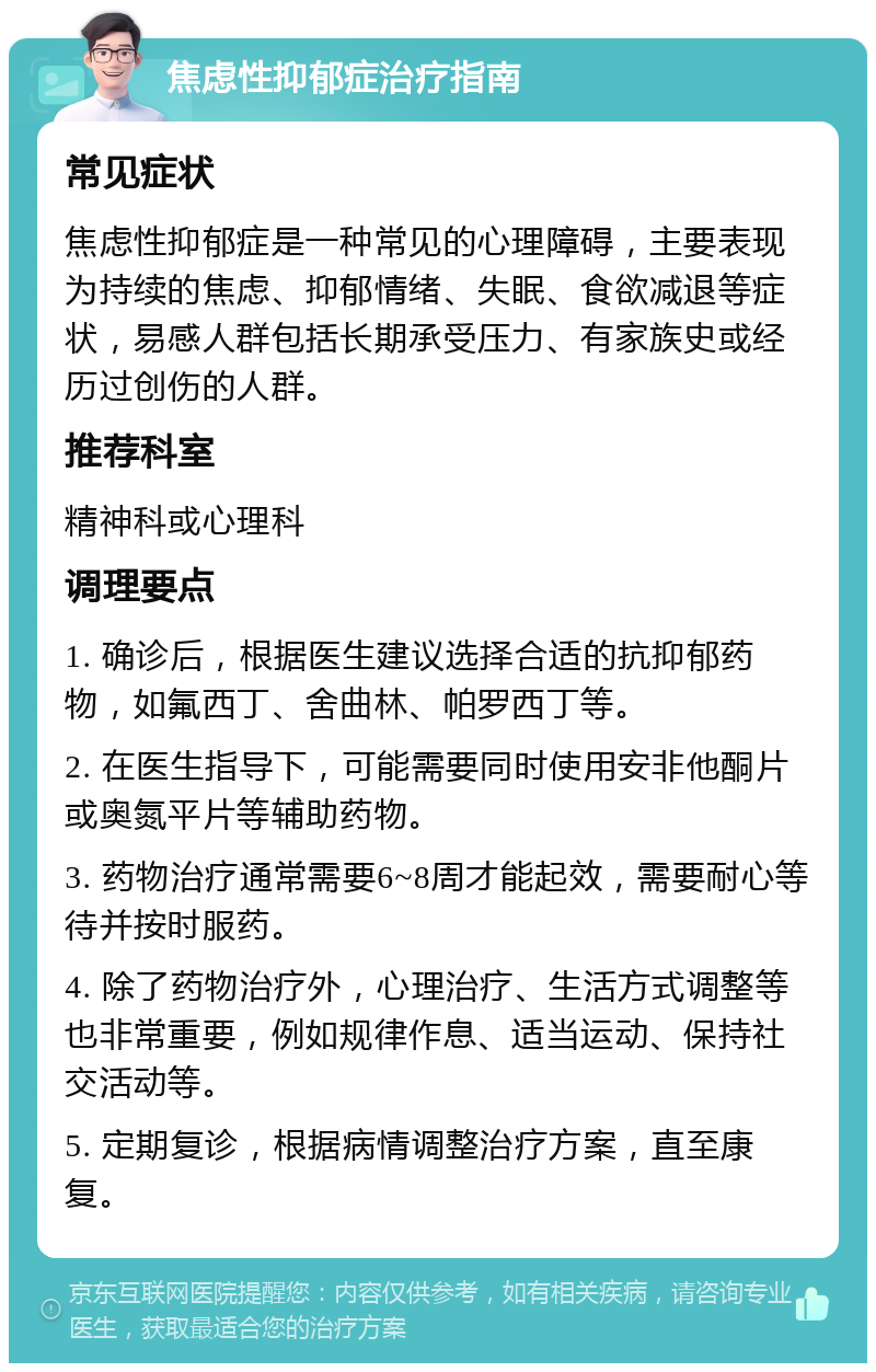 焦虑性抑郁症治疗指南 常见症状 焦虑性抑郁症是一种常见的心理障碍，主要表现为持续的焦虑、抑郁情绪、失眠、食欲减退等症状，易感人群包括长期承受压力、有家族史或经历过创伤的人群。 推荐科室 精神科或心理科 调理要点 1. 确诊后，根据医生建议选择合适的抗抑郁药物，如氟西丁、舍曲林、帕罗西丁等。 2. 在医生指导下，可能需要同时使用安非他酮片或奥氮平片等辅助药物。 3. 药物治疗通常需要6~8周才能起效，需要耐心等待并按时服药。 4. 除了药物治疗外，心理治疗、生活方式调整等也非常重要，例如规律作息、适当运动、保持社交活动等。 5. 定期复诊，根据病情调整治疗方案，直至康复。