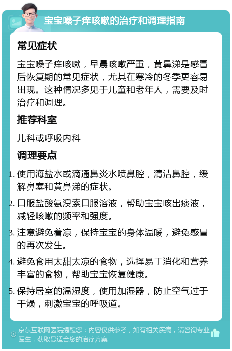 宝宝嗓子痒咳嗽的治疗和调理指南 常见症状 宝宝嗓子痒咳嗽，早晨咳嗽严重，黄鼻涕是感冒后恢复期的常见症状，尤其在寒冷的冬季更容易出现。这种情况多见于儿童和老年人，需要及时治疗和调理。 推荐科室 儿科或呼吸内科 调理要点 使用海盐水或滴通鼻炎水喷鼻腔，清洁鼻腔，缓解鼻塞和黄鼻涕的症状。 口服盐酸氨溴索口服溶液，帮助宝宝咳出痰液，减轻咳嗽的频率和强度。 注意避免着凉，保持宝宝的身体温暖，避免感冒的再次发生。 避免食用太甜太凉的食物，选择易于消化和营养丰富的食物，帮助宝宝恢复健康。 保持居室的温湿度，使用加湿器，防止空气过于干燥，刺激宝宝的呼吸道。