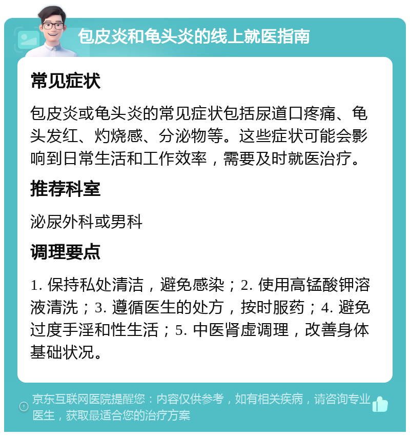 包皮炎和龟头炎的线上就医指南 常见症状 包皮炎或龟头炎的常见症状包括尿道口疼痛、龟头发红、灼烧感、分泌物等。这些症状可能会影响到日常生活和工作效率，需要及时就医治疗。 推荐科室 泌尿外科或男科 调理要点 1. 保持私处清洁，避免感染；2. 使用高锰酸钾溶液清洗；3. 遵循医生的处方，按时服药；4. 避免过度手淫和性生活；5. 中医肾虚调理，改善身体基础状况。