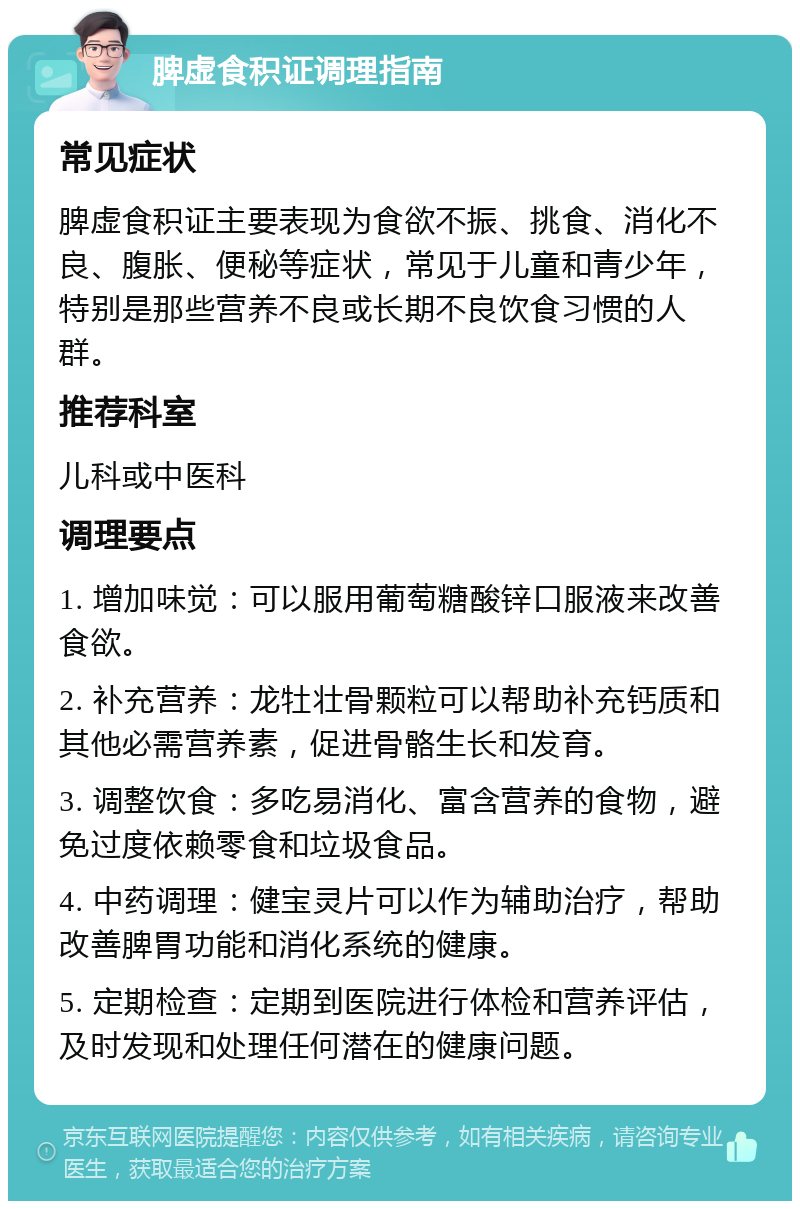 脾虚食积证调理指南 常见症状 脾虚食积证主要表现为食欲不振、挑食、消化不良、腹胀、便秘等症状，常见于儿童和青少年，特别是那些营养不良或长期不良饮食习惯的人群。 推荐科室 儿科或中医科 调理要点 1. 增加味觉：可以服用葡萄糖酸锌口服液来改善食欲。 2. 补充营养：龙牡壮骨颗粒可以帮助补充钙质和其他必需营养素，促进骨骼生长和发育。 3. 调整饮食：多吃易消化、富含营养的食物，避免过度依赖零食和垃圾食品。 4. 中药调理：健宝灵片可以作为辅助治疗，帮助改善脾胃功能和消化系统的健康。 5. 定期检查：定期到医院进行体检和营养评估，及时发现和处理任何潜在的健康问题。