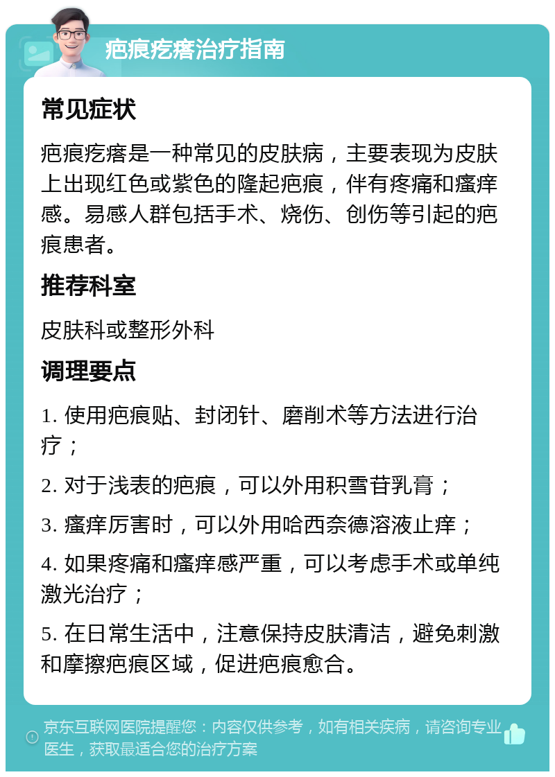 疤痕疙瘩治疗指南 常见症状 疤痕疙瘩是一种常见的皮肤病，主要表现为皮肤上出现红色或紫色的隆起疤痕，伴有疼痛和瘙痒感。易感人群包括手术、烧伤、创伤等引起的疤痕患者。 推荐科室 皮肤科或整形外科 调理要点 1. 使用疤痕贴、封闭针、磨削术等方法进行治疗； 2. 对于浅表的疤痕，可以外用积雪苷乳膏； 3. 瘙痒厉害时，可以外用哈西奈德溶液止痒； 4. 如果疼痛和瘙痒感严重，可以考虑手术或单纯激光治疗； 5. 在日常生活中，注意保持皮肤清洁，避免刺激和摩擦疤痕区域，促进疤痕愈合。