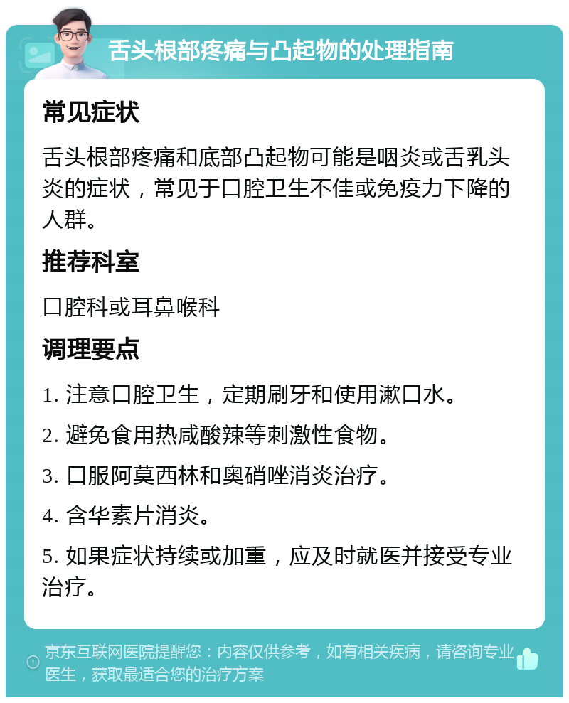 舌头根部疼痛与凸起物的处理指南 常见症状 舌头根部疼痛和底部凸起物可能是咽炎或舌乳头炎的症状，常见于口腔卫生不佳或免疫力下降的人群。 推荐科室 口腔科或耳鼻喉科 调理要点 1. 注意口腔卫生，定期刷牙和使用漱口水。 2. 避免食用热咸酸辣等刺激性食物。 3. 口服阿莫西林和奥硝唑消炎治疗。 4. 含华素片消炎。 5. 如果症状持续或加重，应及时就医并接受专业治疗。