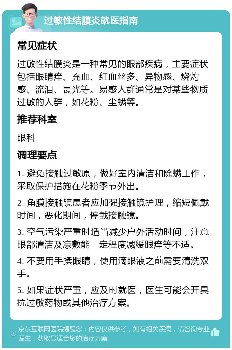 过敏性结膜炎就医指南 常见症状 过敏性结膜炎是一种常见的眼部疾病，主要症状包括眼睛痒、充血、红血丝多、异物感、烧灼感、流泪、畏光等。易感人群通常是对某些物质过敏的人群，如花粉、尘螨等。 推荐科室 眼科 调理要点 1. 避免接触过敏原，做好室内清洁和除螨工作，采取保护措施在花粉季节外出。 2. 角膜接触镜患者应加强接触镜护理，缩短佩戴时间，恶化期间，停戴接触镜。 3. 空气污染严重时适当减少户外活动时间，注意眼部清洁及凉敷能一定程度减缓眼痒等不适。 4. 不要用手揉眼睛，使用滴眼液之前需要清洗双手。 5. 如果症状严重，应及时就医，医生可能会开具抗过敏药物或其他治疗方案。