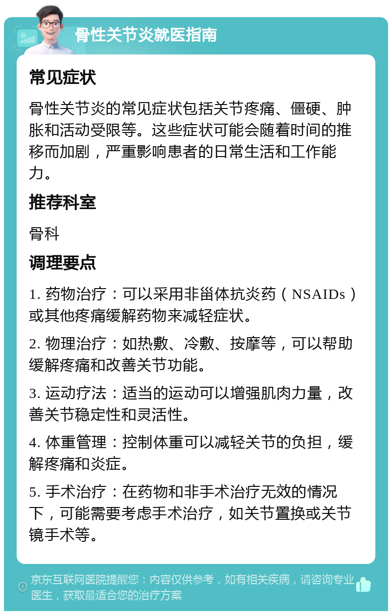 骨性关节炎就医指南 常见症状 骨性关节炎的常见症状包括关节疼痛、僵硬、肿胀和活动受限等。这些症状可能会随着时间的推移而加剧，严重影响患者的日常生活和工作能力。 推荐科室 骨科 调理要点 1. 药物治疗：可以采用非甾体抗炎药（NSAIDs）或其他疼痛缓解药物来减轻症状。 2. 物理治疗：如热敷、冷敷、按摩等，可以帮助缓解疼痛和改善关节功能。 3. 运动疗法：适当的运动可以增强肌肉力量，改善关节稳定性和灵活性。 4. 体重管理：控制体重可以减轻关节的负担，缓解疼痛和炎症。 5. 手术治疗：在药物和非手术治疗无效的情况下，可能需要考虑手术治疗，如关节置换或关节镜手术等。