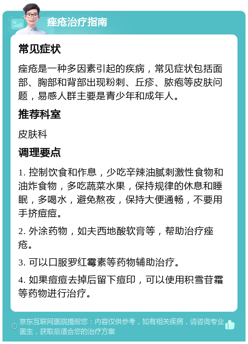 痤疮治疗指南 常见症状 痤疮是一种多因素引起的疾病，常见症状包括面部、胸部和背部出现粉刺、丘疹、脓疱等皮肤问题，易感人群主要是青少年和成年人。 推荐科室 皮肤科 调理要点 1. 控制饮食和作息，少吃辛辣油腻刺激性食物和油炸食物，多吃蔬菜水果，保持规律的休息和睡眠，多喝水，避免熬夜，保持大便通畅，不要用手挤痘痘。 2. 外涂药物，如夫西地酸软膏等，帮助治疗痤疮。 3. 可以口服罗红霉素等药物辅助治疗。 4. 如果痘痘去掉后留下痘印，可以使用积雪苷霜等药物进行治疗。