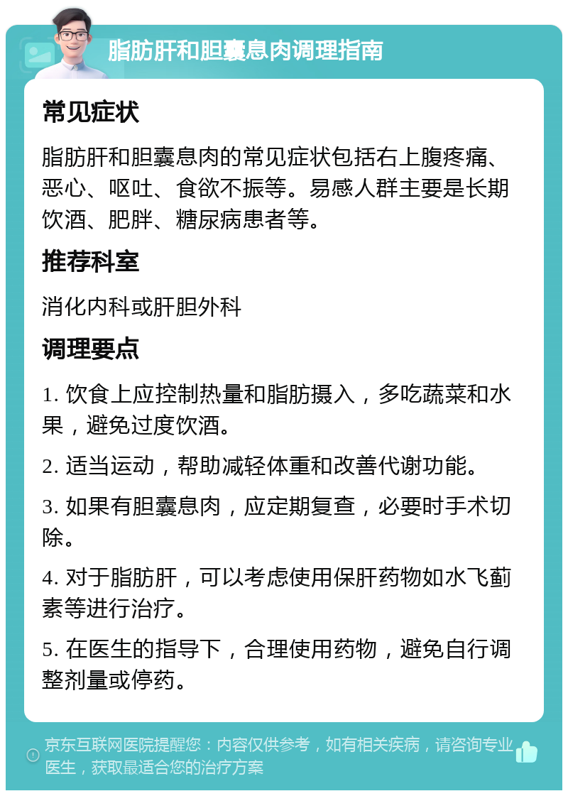 脂肪肝和胆囊息肉调理指南 常见症状 脂肪肝和胆囊息肉的常见症状包括右上腹疼痛、恶心、呕吐、食欲不振等。易感人群主要是长期饮酒、肥胖、糖尿病患者等。 推荐科室 消化内科或肝胆外科 调理要点 1. 饮食上应控制热量和脂肪摄入，多吃蔬菜和水果，避免过度饮酒。 2. 适当运动，帮助减轻体重和改善代谢功能。 3. 如果有胆囊息肉，应定期复查，必要时手术切除。 4. 对于脂肪肝，可以考虑使用保肝药物如水飞蓟素等进行治疗。 5. 在医生的指导下，合理使用药物，避免自行调整剂量或停药。