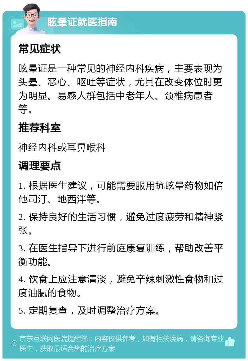 眩晕证就医指南 常见症状 眩晕证是一种常见的神经内科疾病，主要表现为头晕、恶心、呕吐等症状，尤其在改变体位时更为明显。易感人群包括中老年人、颈椎病患者等。 推荐科室 神经内科或耳鼻喉科 调理要点 1. 根据医生建议，可能需要服用抗眩晕药物如倍他司汀、地西泮等。 2. 保持良好的生活习惯，避免过度疲劳和精神紧张。 3. 在医生指导下进行前庭康复训练，帮助改善平衡功能。 4. 饮食上应注意清淡，避免辛辣刺激性食物和过度油腻的食物。 5. 定期复查，及时调整治疗方案。