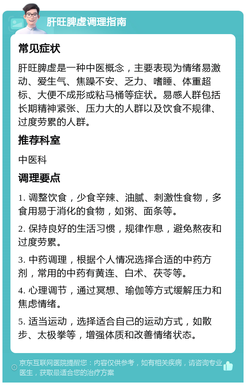 肝旺脾虚调理指南 常见症状 肝旺脾虚是一种中医概念，主要表现为情绪易激动、爱生气、焦躁不安、乏力、嗜睡、体重超标、大便不成形或粘马桶等症状。易感人群包括长期精神紧张、压力大的人群以及饮食不规律、过度劳累的人群。 推荐科室 中医科 调理要点 1. 调整饮食，少食辛辣、油腻、刺激性食物，多食用易于消化的食物，如粥、面条等。 2. 保持良好的生活习惯，规律作息，避免熬夜和过度劳累。 3. 中药调理，根据个人情况选择合适的中药方剂，常用的中药有黄连、白术、茯苓等。 4. 心理调节，通过冥想、瑜伽等方式缓解压力和焦虑情绪。 5. 适当运动，选择适合自己的运动方式，如散步、太极拳等，增强体质和改善情绪状态。