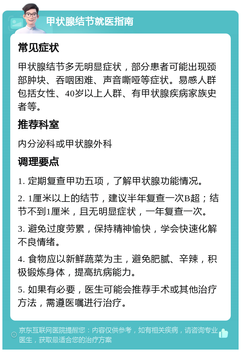 甲状腺结节就医指南 常见症状 甲状腺结节多无明显症状，部分患者可能出现颈部肿块、吞咽困难、声音嘶哑等症状。易感人群包括女性、40岁以上人群、有甲状腺疾病家族史者等。 推荐科室 内分泌科或甲状腺外科 调理要点 1. 定期复查甲功五项，了解甲状腺功能情况。 2. 1厘米以上的结节，建议半年复查一次B超；结节不到1厘米，且无明显症状，一年复查一次。 3. 避免过度劳累，保持精神愉快，学会快速化解不良情绪。 4. 食物应以新鲜蔬菜为主，避免肥腻、辛辣，积极锻炼身体，提高抗病能力。 5. 如果有必要，医生可能会推荐手术或其他治疗方法，需遵医嘱进行治疗。