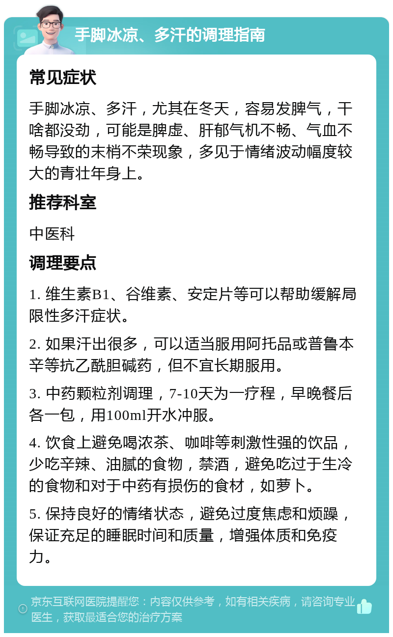 手脚冰凉、多汗的调理指南 常见症状 手脚冰凉、多汗，尤其在冬天，容易发脾气，干啥都没劲，可能是脾虚、肝郁气机不畅、气血不畅导致的末梢不荣现象，多见于情绪波动幅度较大的青壮年身上。 推荐科室 中医科 调理要点 1. 维生素B1、谷维素、安定片等可以帮助缓解局限性多汗症状。 2. 如果汗出很多，可以适当服用阿托品或普鲁本辛等抗乙酰胆碱药，但不宜长期服用。 3. 中药颗粒剂调理，7-10天为一疗程，早晚餐后各一包，用100ml开水冲服。 4. 饮食上避免喝浓茶、咖啡等刺激性强的饮品，少吃辛辣、油腻的食物，禁酒，避免吃过于生冷的食物和对于中药有损伤的食材，如萝卜。 5. 保持良好的情绪状态，避免过度焦虑和烦躁，保证充足的睡眠时间和质量，增强体质和免疫力。