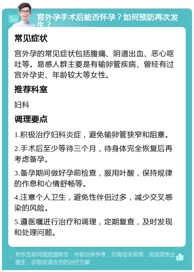 宫外孕手术后能否怀孕？如何预防再次发生？ 常见症状 宫外孕的常见症状包括腹痛、阴道出血、恶心呕吐等。易感人群主要是有输卵管疾病、曾经有过宫外孕史、年龄较大等女性。 推荐科室 妇科 调理要点 1.积极治疗妇科炎症，避免输卵管狭窄和阻塞。 2.手术后至少等待三个月，待身体完全恢复后再考虑备孕。 3.备孕期间做好孕前检查，服用叶酸，保持规律的作息和心情舒畅等。 4.注意个人卫生，避免性伴侣过多，减少交叉感染的风险。 5.遵医嘱进行治疗和调理，定期复查，及时发现和处理问题。