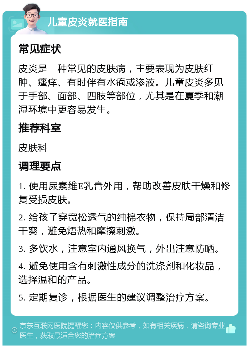 儿童皮炎就医指南 常见症状 皮炎是一种常见的皮肤病，主要表现为皮肤红肿、瘙痒、有时伴有水疱或渗液。儿童皮炎多见于手部、面部、四肢等部位，尤其是在夏季和潮湿环境中更容易发生。 推荐科室 皮肤科 调理要点 1. 使用尿素维E乳膏外用，帮助改善皮肤干燥和修复受损皮肤。 2. 给孩子穿宽松透气的纯棉衣物，保持局部清洁干爽，避免焐热和摩擦刺激。 3. 多饮水，注意室内通风换气，外出注意防晒。 4. 避免使用含有刺激性成分的洗涤剂和化妆品，选择温和的产品。 5. 定期复诊，根据医生的建议调整治疗方案。