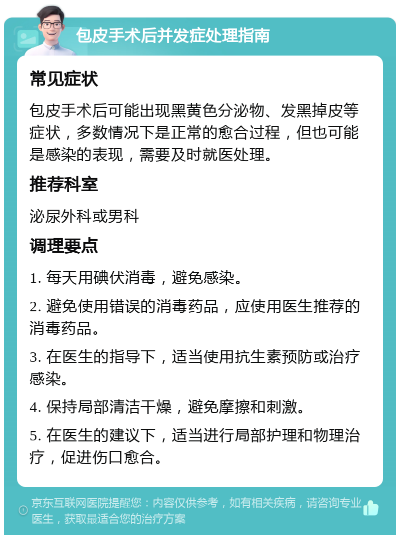 包皮手术后并发症处理指南 常见症状 包皮手术后可能出现黑黄色分泌物、发黑掉皮等症状，多数情况下是正常的愈合过程，但也可能是感染的表现，需要及时就医处理。 推荐科室 泌尿外科或男科 调理要点 1. 每天用碘伏消毒，避免感染。 2. 避免使用错误的消毒药品，应使用医生推荐的消毒药品。 3. 在医生的指导下，适当使用抗生素预防或治疗感染。 4. 保持局部清洁干燥，避免摩擦和刺激。 5. 在医生的建议下，适当进行局部护理和物理治疗，促进伤口愈合。