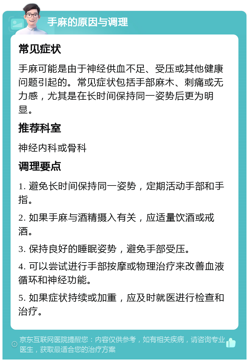 手麻的原因与调理 常见症状 手麻可能是由于神经供血不足、受压或其他健康问题引起的。常见症状包括手部麻木、刺痛或无力感，尤其是在长时间保持同一姿势后更为明显。 推荐科室 神经内科或骨科 调理要点 1. 避免长时间保持同一姿势，定期活动手部和手指。 2. 如果手麻与酒精摄入有关，应适量饮酒或戒酒。 3. 保持良好的睡眠姿势，避免手部受压。 4. 可以尝试进行手部按摩或物理治疗来改善血液循环和神经功能。 5. 如果症状持续或加重，应及时就医进行检查和治疗。