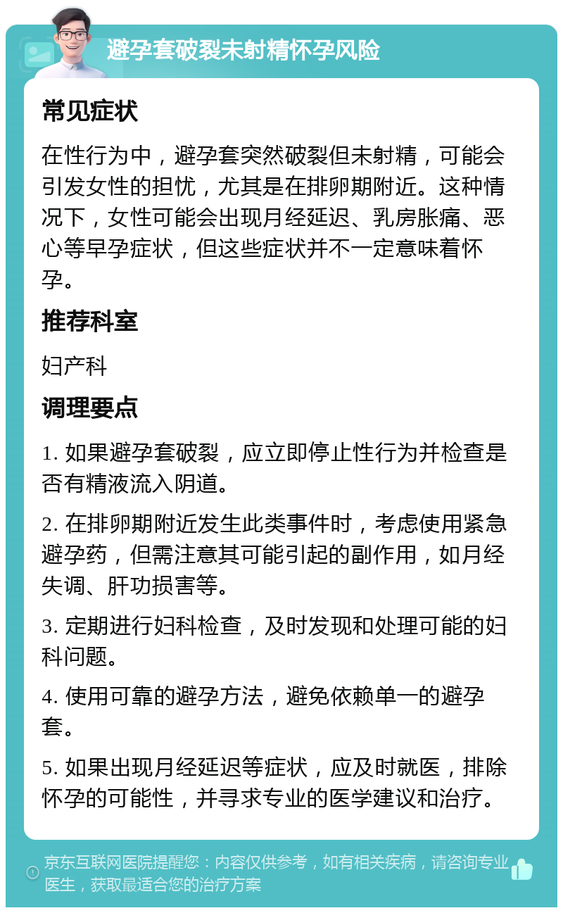 避孕套破裂未射精怀孕风险 常见症状 在性行为中，避孕套突然破裂但未射精，可能会引发女性的担忧，尤其是在排卵期附近。这种情况下，女性可能会出现月经延迟、乳房胀痛、恶心等早孕症状，但这些症状并不一定意味着怀孕。 推荐科室 妇产科 调理要点 1. 如果避孕套破裂，应立即停止性行为并检查是否有精液流入阴道。 2. 在排卵期附近发生此类事件时，考虑使用紧急避孕药，但需注意其可能引起的副作用，如月经失调、肝功损害等。 3. 定期进行妇科检查，及时发现和处理可能的妇科问题。 4. 使用可靠的避孕方法，避免依赖单一的避孕套。 5. 如果出现月经延迟等症状，应及时就医，排除怀孕的可能性，并寻求专业的医学建议和治疗。