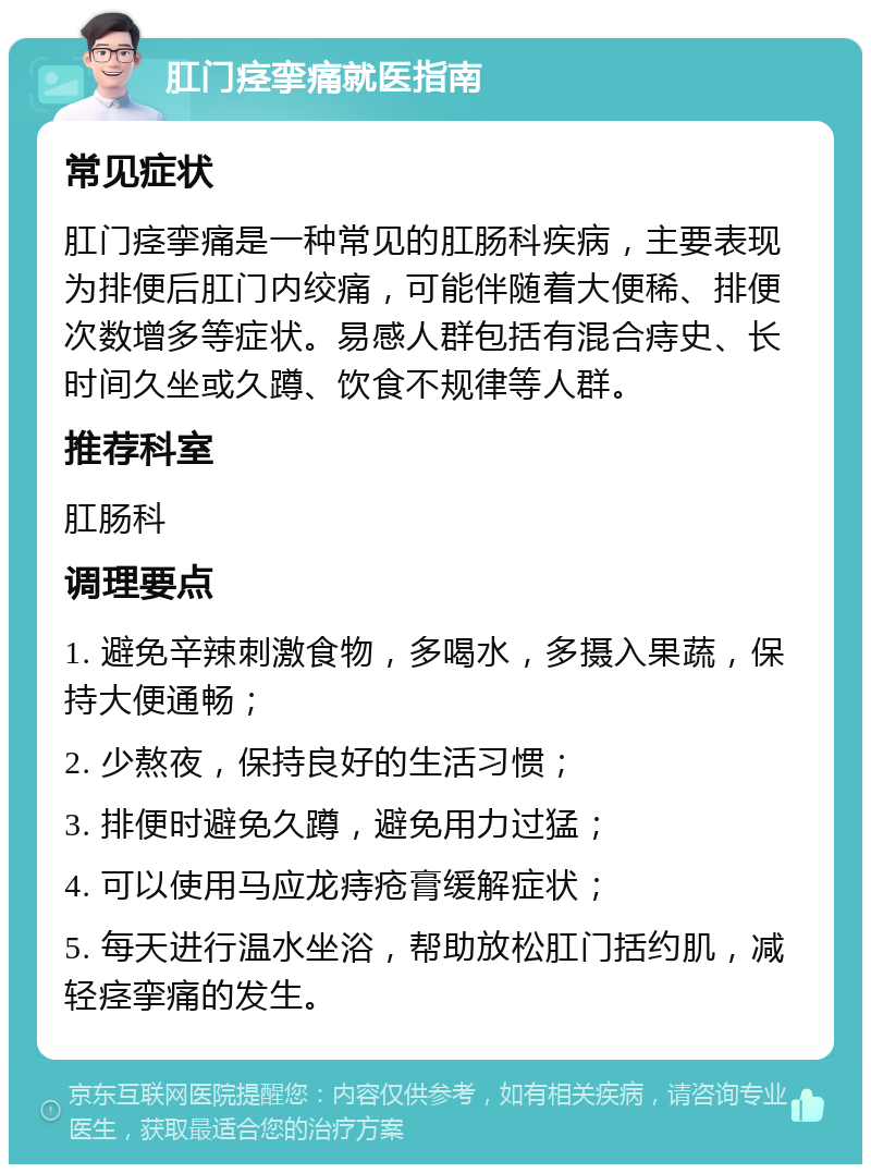 肛门痉挛痛就医指南 常见症状 肛门痉挛痛是一种常见的肛肠科疾病，主要表现为排便后肛门内绞痛，可能伴随着大便稀、排便次数增多等症状。易感人群包括有混合痔史、长时间久坐或久蹲、饮食不规律等人群。 推荐科室 肛肠科 调理要点 1. 避免辛辣刺激食物，多喝水，多摄入果蔬，保持大便通畅； 2. 少熬夜，保持良好的生活习惯； 3. 排便时避免久蹲，避免用力过猛； 4. 可以使用马应龙痔疮膏缓解症状； 5. 每天进行温水坐浴，帮助放松肛门括约肌，减轻痉挛痛的发生。