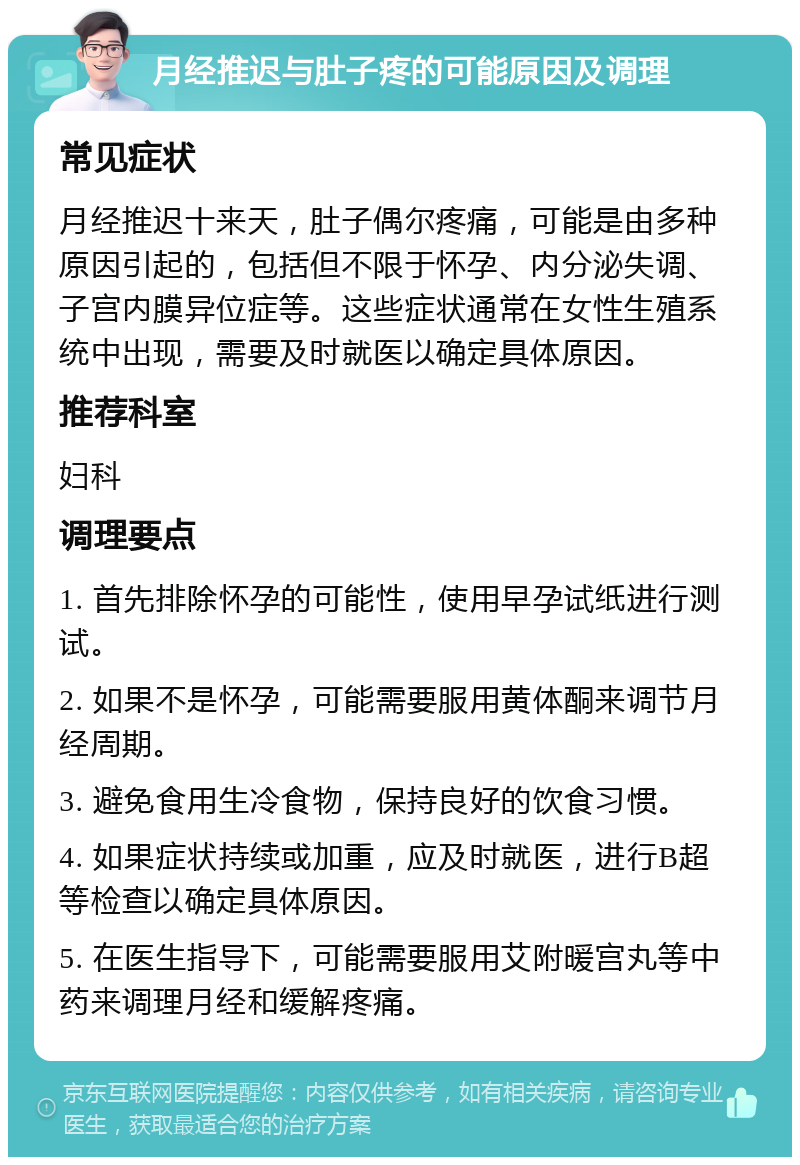 月经推迟与肚子疼的可能原因及调理 常见症状 月经推迟十来天，肚子偶尔疼痛，可能是由多种原因引起的，包括但不限于怀孕、内分泌失调、子宫内膜异位症等。这些症状通常在女性生殖系统中出现，需要及时就医以确定具体原因。 推荐科室 妇科 调理要点 1. 首先排除怀孕的可能性，使用早孕试纸进行测试。 2. 如果不是怀孕，可能需要服用黄体酮来调节月经周期。 3. 避免食用生冷食物，保持良好的饮食习惯。 4. 如果症状持续或加重，应及时就医，进行B超等检查以确定具体原因。 5. 在医生指导下，可能需要服用艾附暖宫丸等中药来调理月经和缓解疼痛。