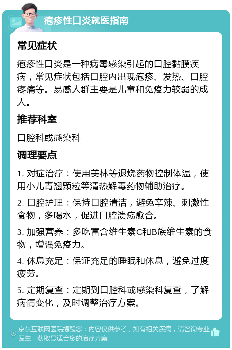 疱疹性口炎就医指南 常见症状 疱疹性口炎是一种病毒感染引起的口腔黏膜疾病，常见症状包括口腔内出现疱疹、发热、口腔疼痛等。易感人群主要是儿童和免疫力较弱的成人。 推荐科室 口腔科或感染科 调理要点 1. 对症治疗：使用美林等退烧药物控制体温，使用小儿青翘颗粒等清热解毒药物辅助治疗。 2. 口腔护理：保持口腔清洁，避免辛辣、刺激性食物，多喝水，促进口腔溃疡愈合。 3. 加强营养：多吃富含维生素C和B族维生素的食物，增强免疫力。 4. 休息充足：保证充足的睡眠和休息，避免过度疲劳。 5. 定期复查：定期到口腔科或感染科复查，了解病情变化，及时调整治疗方案。